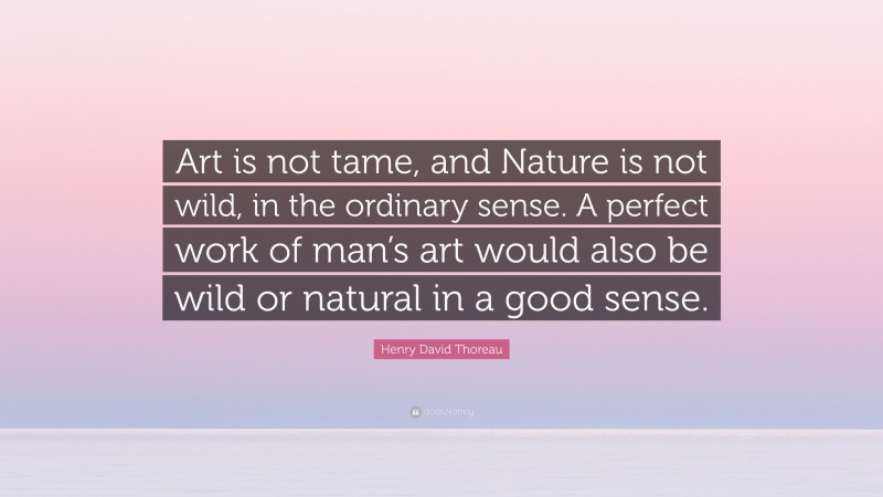 Henry David Thoreau Quote: “Art is not tame, and Nature is not wild, in the ordinary sense. A perfect work of man’s art would also be wild or natural in a good sense.”