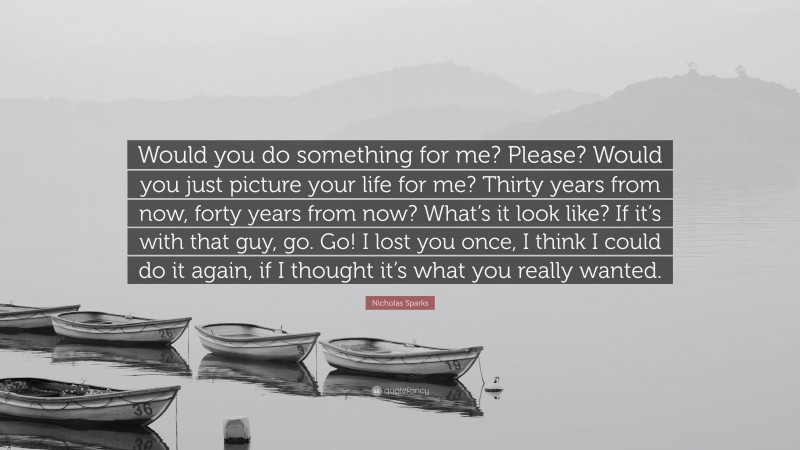 Nicholas Sparks Quote: “Would you do something for me? Please? Would you just picture your life for me? Thirty years from now, forty years from now? What’s it look like? If it’s with that guy, go. Go! I lost you once, I think I could do it again, if I thought it’s what you really wanted.”
