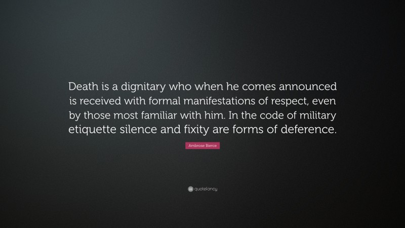 Ambrose Bierce Quote: “Death is a dignitary who when he comes announced is received with formal manifestations of respect, even by those most familiar with him. In the code of military etiquette silence and fixity are forms of deference.”