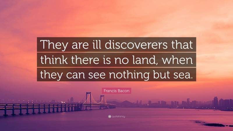 Francis Bacon Quote: “They are ill discoverers that think there is no land, when they can see nothing but sea.”