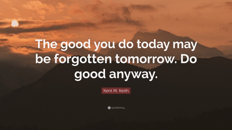 Kent M. Keith Quote: “The good you do today may be forgotten tomorrow. Do good anyway.”