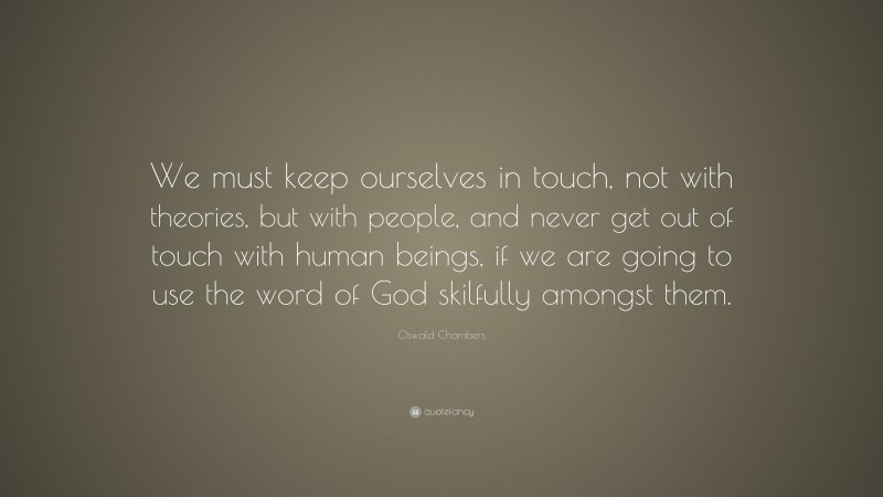 Oswald Chambers Quote: “We must keep ourselves in touch, not with theories, but with people, and never get out of touch with human beings, if we are going to use the word of God skilfully amongst them.”