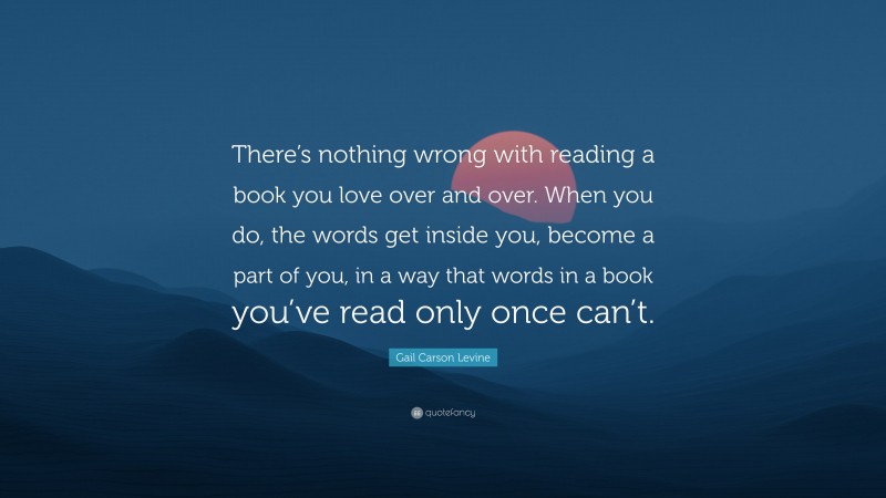 Gail Carson Levine Quote: “There’s nothing wrong with reading a book you love over and over. When you do, the words get inside you, become a part of you, in a way that words in a book you’ve read only once can’t.”