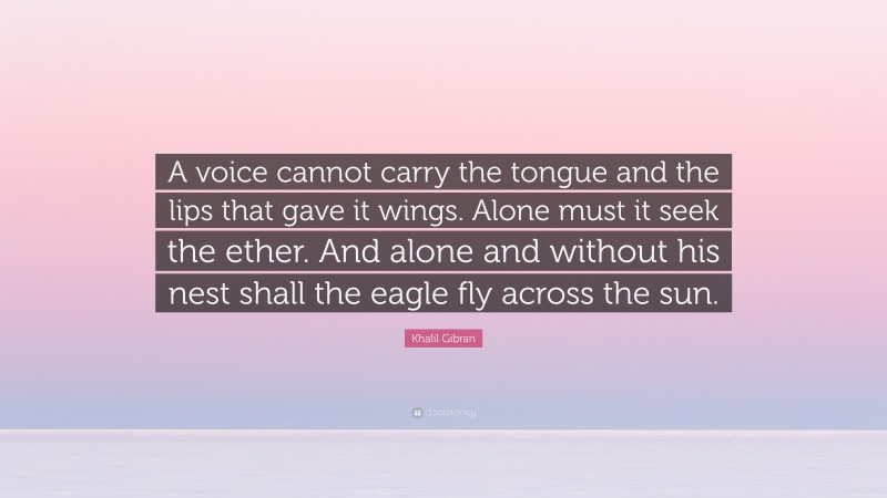 Khalil Gibran Quote: “A voice cannot carry the tongue and the lips that gave it wings. Alone must it seek the ether. And alone and without his nest shall the eagle fly across the sun.”