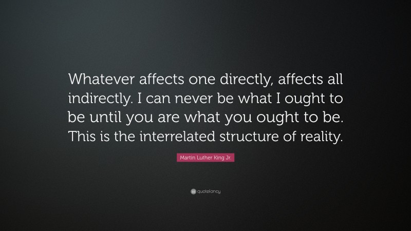 Martin Luther King Jr. Quote: “Whatever affects one directly, affects all indirectly. I can never be what I ought to be until you are what you ought to be. This is the interrelated structure of reality.”