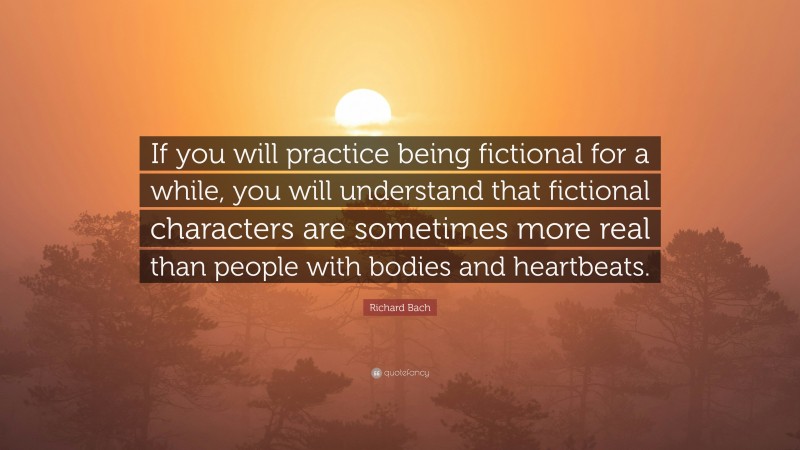Richard Bach Quote: “If you will practice being fictional for a while, you will understand that fictional characters are sometimes more real than people with bodies and heartbeats.”