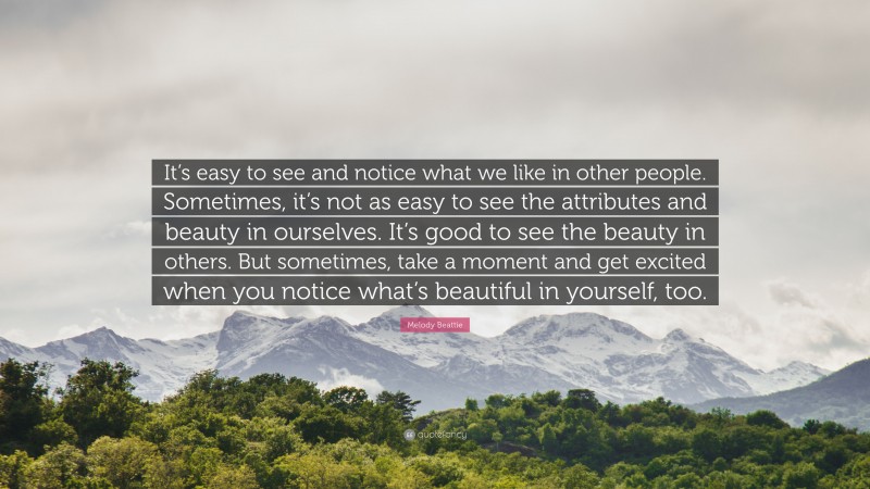 Melody Beattie Quote: “It’s easy to see and notice what we like in other people. Sometimes, it’s not as easy to see the attributes and beauty in ourselves. It’s good to see the beauty in others. But sometimes, take a moment and get excited when you notice what’s beautiful in yourself, too.”