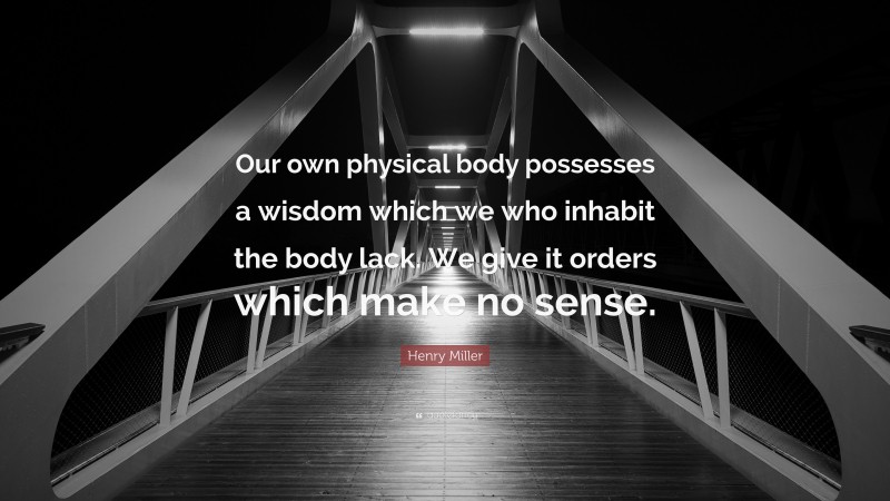 Henry Miller Quote: “Our own physical body possesses a wisdom which we who inhabit the body lack. We give it orders which make no sense.”