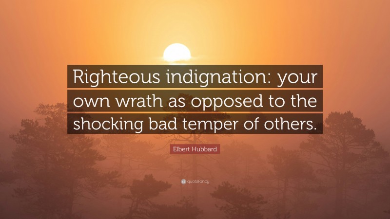 Elbert Hubbard Quote: “Righteous indignation: your own wrath as opposed to the shocking bad temper of others.”