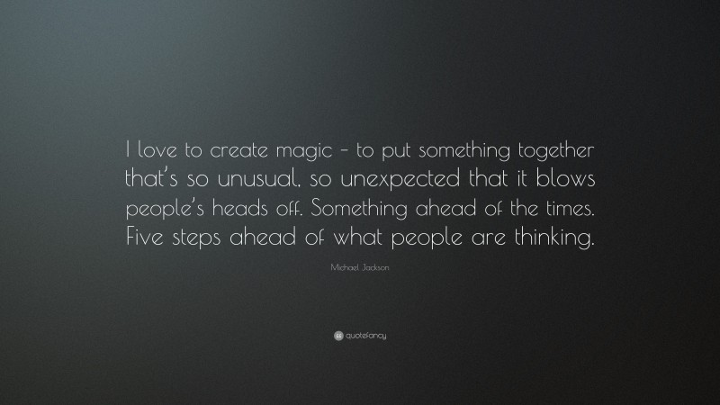 Michael Jackson Quote: “I love to create magic – to put something together that’s so unusual, so unexpected that it blows people’s heads off. Something ahead of the times. Five steps ahead of what people are thinking.”