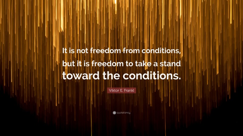 Viktor E. Frankl Quote: “It is not freedom from conditions, but it is freedom to take a stand toward the conditions.”
