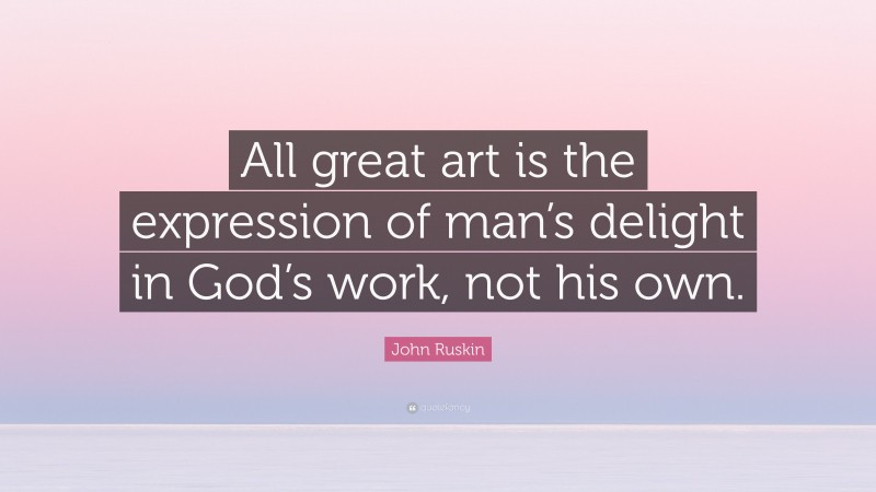 John Ruskin Quote: “All great art is the expression of man’s delight in God’s work, not his own.”