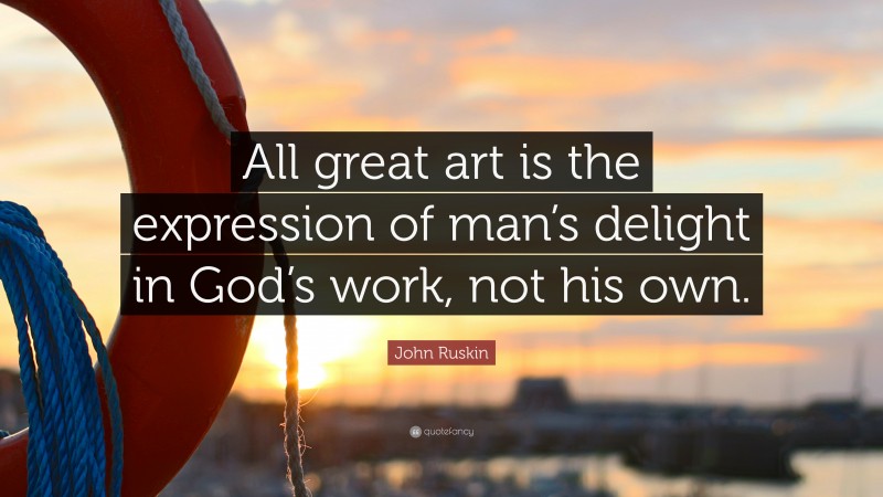 John Ruskin Quote: “All great art is the expression of man’s delight in God’s work, not his own.”