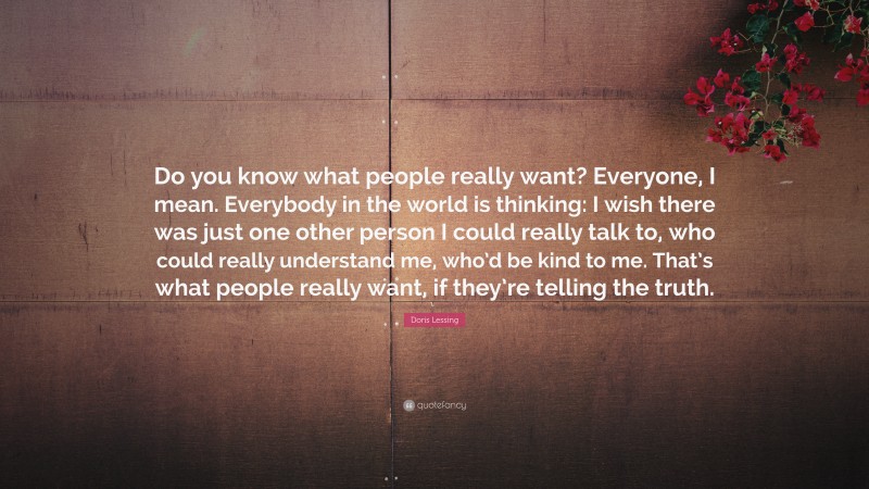 Doris Lessing Quote: “Do you know what people really want? Everyone, I mean. Everybody in the world is thinking: I wish there was just one other person I could really talk to, who could really understand me, who’d be kind to me. That’s what people really want, if they’re telling the truth.”