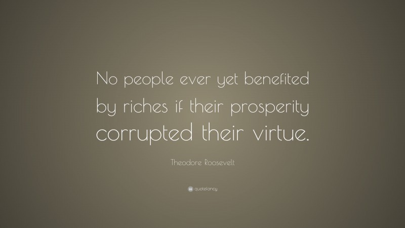 Theodore Roosevelt Quote: “No people ever yet benefited by riches if their prosperity corrupted their virtue.”