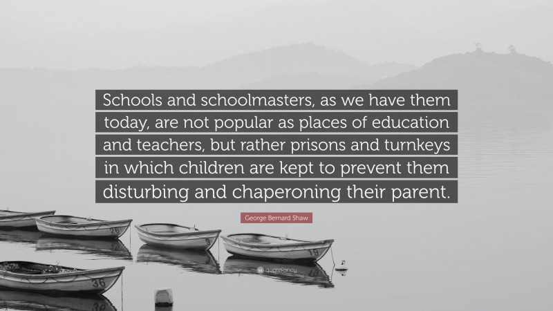 George Bernard Shaw Quote: “Schools and schoolmasters, as we have them today, are not popular as places of education and teachers, but rather prisons and turnkeys in which children are kept to prevent them disturbing and chaperoning their parent.”
