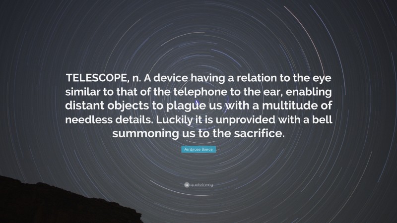 Ambrose Bierce Quote: “TELESCOPE, n. A device having a relation to the eye similar to that of the telephone to the ear, enabling distant objects to plague us with a multitude of needless details. Luckily it is unprovided with a bell summoning us to the sacrifice.”