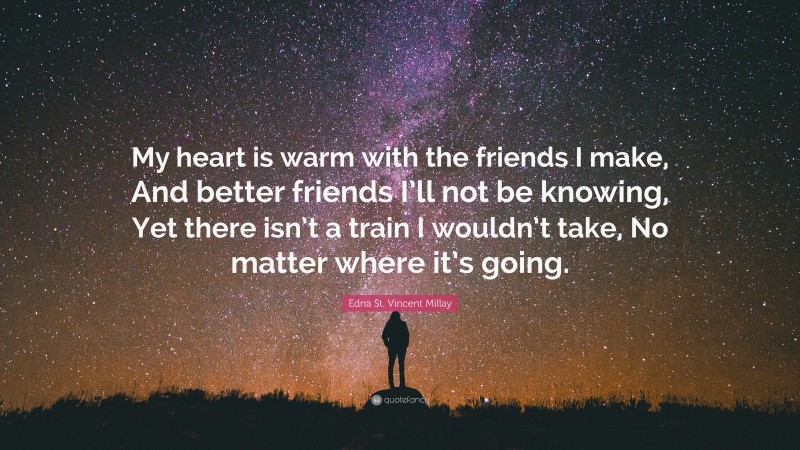 Edna St. Vincent Millay Quote: “My heart is warm with the friends I make, And better friends I’ll not be knowing, Yet there isn’t a train I wouldn’t take, No matter where it’s going.”