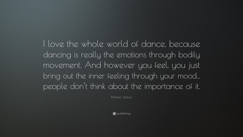 Michael Jackson Quote: “I love the whole world of dance, because dancing is really the emotions through bodily movement. And however you feel, you just bring out the inner feeling through your mood... people don’t think about the importance of it.”