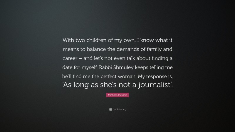 Michael Jackson Quote: “With two children of my own, I know what it means to balance the demands of family and career – and let’s not even talk about finding a date for myself. Rabbi Shmuley keeps telling me he’ll find me the perfect woman. My response is, ‘As long as she’s not a journalist’.”