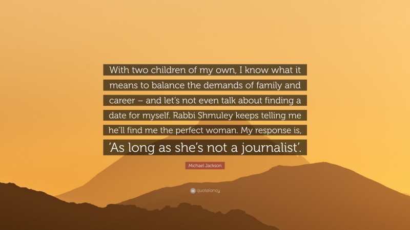 Michael Jackson Quote: “With two children of my own, I know what it means to balance the demands of family and career – and let’s not even talk about finding a date for myself. Rabbi Shmuley keeps telling me he’ll find me the perfect woman. My response is, ‘As long as she’s not a journalist’.”