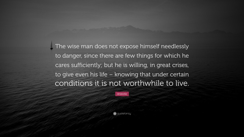 Aristotle Quote: “The wise man does not expose himself needlessly to danger, since there are few things for which he cares sufficiently; but he is willing, in great crises, to give even his life – knowing that under certain conditions it is not worthwhile to live.”