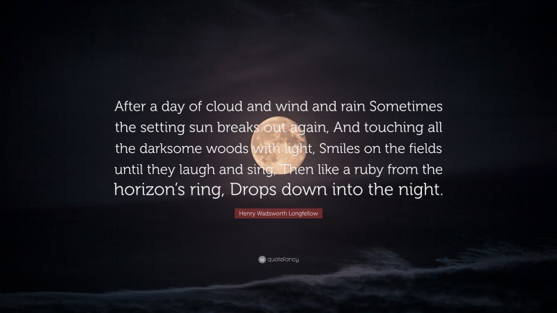 Henry Wadsworth Longfellow Quote: “After a day of cloud and wind and rain Sometimes the setting sun breaks out again, And touching all the darksome woods with light, Smiles on the fields until they laugh and sing, Then like a ruby from the horizon’s ring, Drops down into the night.”