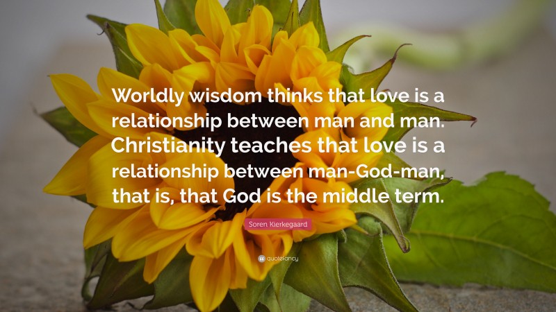 Soren Kierkegaard Quote: “Worldly wisdom thinks that love is a relationship between man and man. Christianity teaches that love is a relationship between man-God-man, that is, that God is the middle term.”