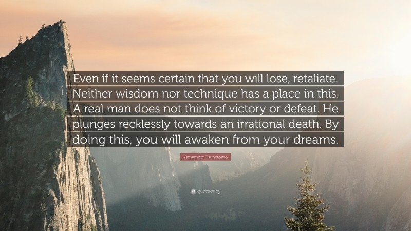 Yamamoto Tsunetomo Quote: “Even if it seems certain that you will lose, retaliate. Neither wisdom nor technique has a place in this. A real man does not think of victory or defeat. He plunges recklessly towards an irrational death. By doing this, you will awaken from your dreams.”