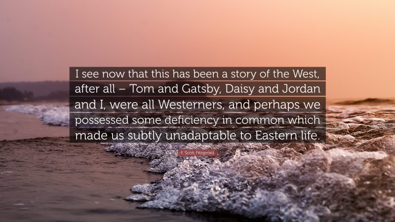 F. Scott Fitzgerald Quote: “I see now that this has been a story of the West, after all – Tom and Gatsby, Daisy and Jordan and I, were all Westerners, and perhaps we possessed some deficiency in common which made us subtly unadaptable to Eastern life.”