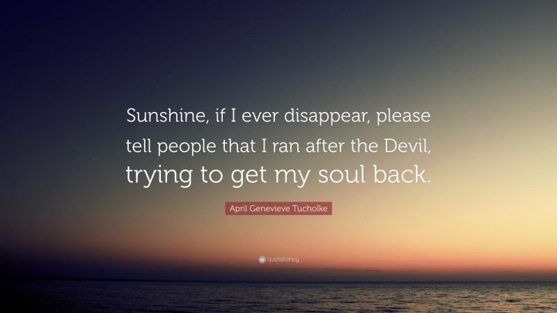 April Genevieve Tucholke Quote: “Sunshine, if I ever disappear, please tell people that I ran after the Devil, trying to get my soul back.”
