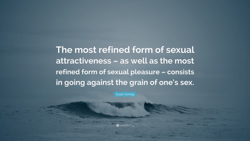Susan Sontag Quote: “The most refined form of sexual attractiveness – as well as the most refined form of sexual pleasure – consists in going against the grain of one’s sex.”