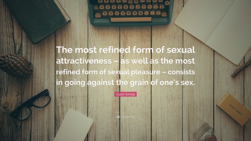 Susan Sontag Quote: “The most refined form of sexual attractiveness – as well as the most refined form of sexual pleasure – consists in going against the grain of one’s sex.”