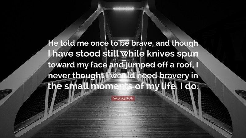 Veronica Roth Quote: “He told me once to be brave, and though I have stood still while knives spun toward my face and jumped off a roof, I never thought I would need bravery in the small moments of my life. I do.”