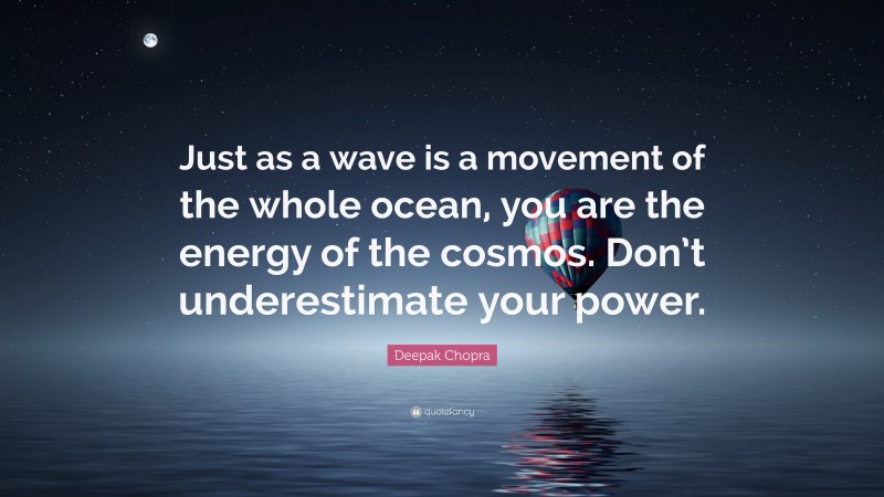 Deepak Chopra Quote: “Just as a wave is a movement of the whole ocean, you are the energy of the cosmos. Don’t underestimate your power.”