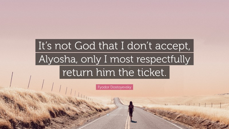 Fyodor Dostoyevsky Quote: “It’s not God that I don’t accept, Alyosha, only I most respectfully return him the ticket.”