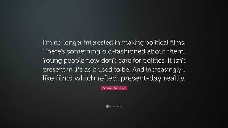 Bernardo Bertolucci Quote: “I’m no longer interested in making political films. There’s something old-fashioned about them. Young people now don’t care for politics. It isn’t present in life as it used to be. And increasingly I like films which reflect present-day reality.”