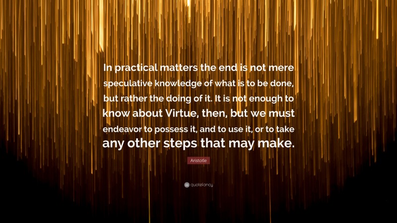 Aristotle Quote: “In practical matters the end is not mere speculative knowledge of what is to be done, but rather the doing of it. It is not enough to know about Virtue, then, but we must endeavor to possess it, and to use it, or to take any other steps that may make.”