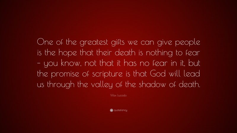 Max Lucado Quote: “One of the greatest gifts we can give people is the hope that their death is nothing to fear – you know, not that it has no fear in it, but the promise of scripture is that God will lead us through the valley of the shadow of death.”