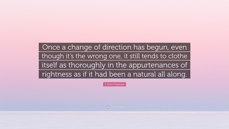F. Scott Fitzgerald Quote: “Once a change of direction has begun, even though it’s the wrong one, it still tends to clothe itself as thoroughly in the appurtenances of rightness as if it had been a natural all along.”