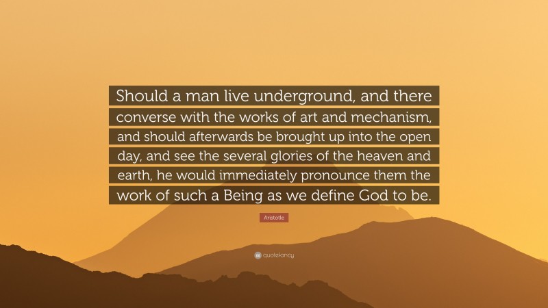 Aristotle Quote: “Should a man live underground, and there converse with the works of art and mechanism, and should afterwards be brought up into the open day, and see the several glories of the heaven and earth, he would immediately pronounce them the work of such a Being as we define God to be.”