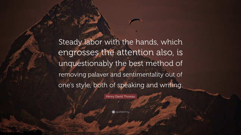 Henry David Thoreau Quote: “Steady labor with the hands, which engrosses the attention also, is unquestionably the best method of removing palaver and sentimentality out of one’s style, both of speaking and writing.”
