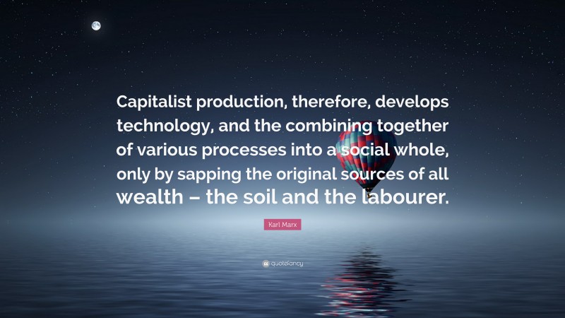 Karl Marx Quote: “Capitalist production, therefore, develops technology, and the combining together of various processes into a social whole, only by sapping the original sources of all wealth – the soil and the labourer.”
