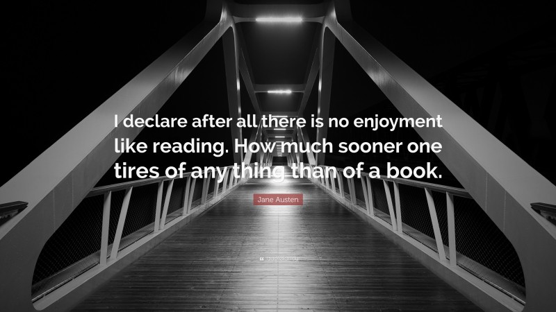 Jane Austen Quote: “I declare after all there is no enjoyment like reading. How much sooner one tires of any thing than of a book.”