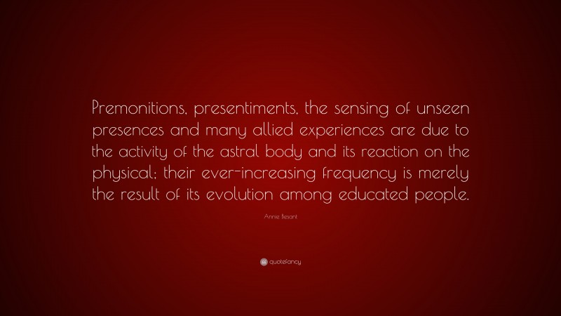 Annie Besant Quote: “Premonitions, presentiments, the sensing of unseen presences and many allied experiences are due to the activity of the astral body and its reaction on the physical; their ever-increasing frequency is merely the result of its evolution among educated people.”