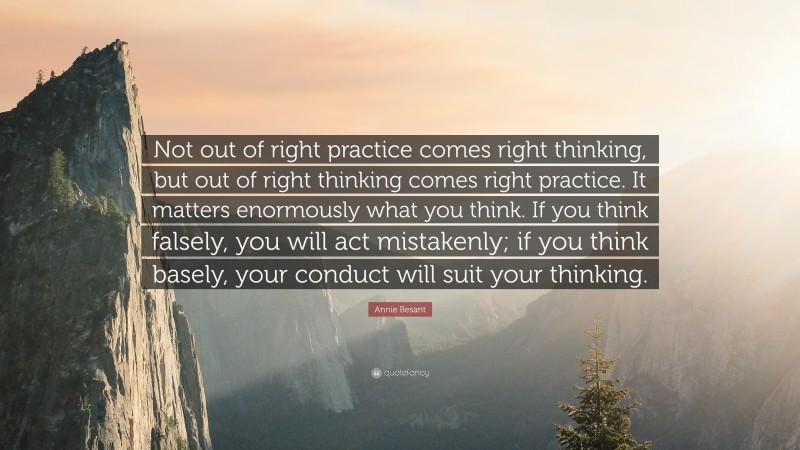Annie Besant Quote: “Not out of right practice comes right thinking, but out of right thinking comes right practice. It matters enormously what you think. If you think falsely, you will act mistakenly; if you think basely, your conduct will suit your thinking.”