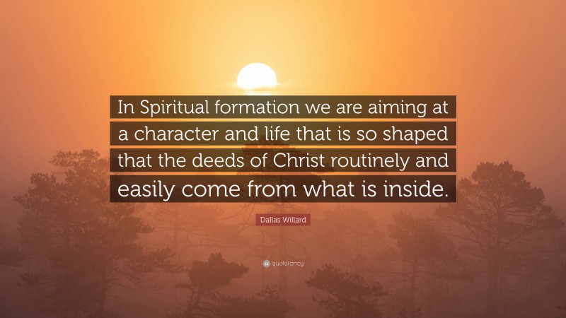 Dallas Willard Quote: “In Spiritual formation we are aiming at a character and life that is so shaped that the deeds of Christ routinely and easily come from what is inside.”