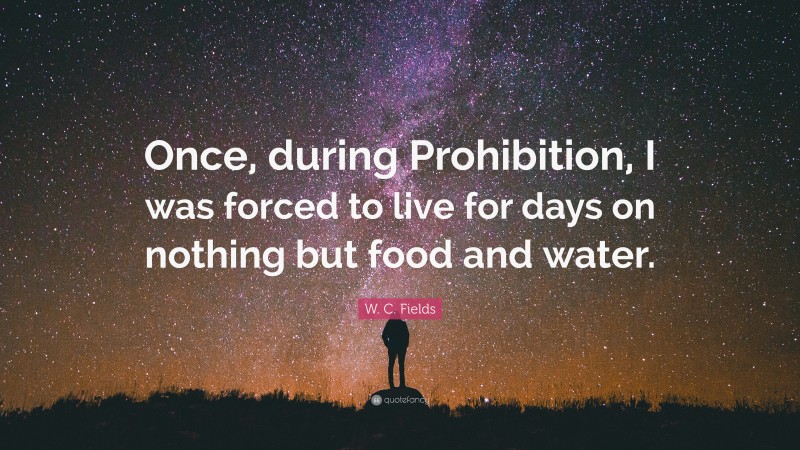 W. C. Fields Quote: “Once, during Prohibition, I was forced to live for days on nothing but food and water.”