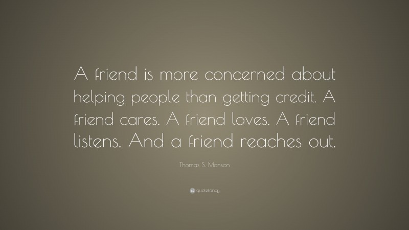 Thomas S. Monson Quote: “A friend is more concerned about helping people than getting credit. A friend cares. A friend loves. A friend listens. And a friend reaches out.”