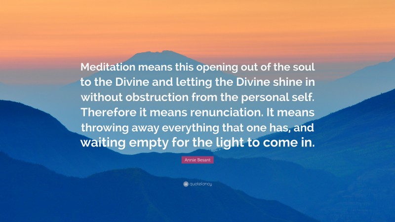 Annie Besant Quote: “Meditation means this opening out of the soul to the Divine and letting the Divine shine in without obstruction from the personal self. Therefore it means renunciation. It means throwing away everything that one has, and waiting empty for the light to come in.”